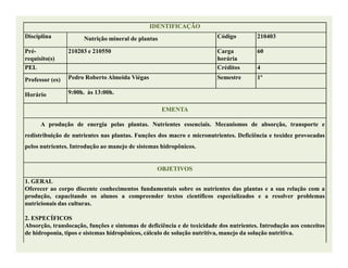 IDENTIFICAÇÃOIDENTIFICAÇÃO
Disciplina Nutrição mineral de plantas Código 210403
Pré-
requisito(s)
210203 e 210550 Carga
horária
60
PEL Créditos 4
Professor (es) Pedro Roberto Almeida Viégas Semestre 1º
Horário 9:00h. às 13:00h.
EMENTAEMENTA
A produção de energia pelas plantas. Nutrientes essenciais. Mecanismos de absorção, transporte e
redistribuição de nutrientes nas plantas. Funções dos macro e micronutrientes. Deficiência e toxidez provocadasredistribuição de nutrientes nas plantas. Funções dos macro e micronutrientes. Deficiência e toxidez provocadas
pelos nutrientes. Introdução ao manejo de sistemas hidropônicos.
OBJETIVOSOBJETIVOS
1. GERAL
Oferecer ao corpo discente conhecimentos fundamentais sobre os nutrientes das plantas e a sua relação com a
produção, capacitando os alunos a compreender textos científicos especializados e a resolver problemas
nutricionais das culturas.
2. ESPECÍFICOS
Absorção, translocação, funções e sintomas de deficiência e de toxicidade dos nutrientes. Introdução aos conceitos
de hidroponia, tipos e sistemas hidropônicos, cálculo de solução nutritiva, manejo da solução nutritiva.
 