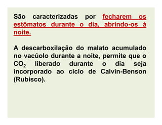São caracterizadas por fecharemfecharem osos
estômatosestômatos durantedurante oo dia,dia, abrindoabrindo--osos àà
noitenoite..
A descarboxilação do malato acumulado
no vacúolo durante a noite, permite que o
CO liberado durante o dia sejaCO2 liberado durante o dia seja
incorporado ao ciclo de Calvin-Benson
(Rubisco).
 