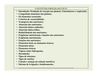 CONTEÚDO PROGRAMÁTICOCONTEÚDO PROGRAMÁTICO
• Introdução: Produção de energia nas plantas: Fotossínteses e respiração;
• Composição elementar das plantas;
• Os elementos essenciais;
• Critérios de essencialidade;
• Transporte dos nutrientes;
• Absorção dos nutrientes;
• Absorção iônica radicular;
• Absorção iônica foliar;
• Redistribuição dos nutrientes;
• Exigências nutricionais e funções dos nutrientes;
• Exigências nutricionais;• Exigências nutricionais;
• Funções dos nutrientes;
• Elementos úteis ou elementos tóxicos;
• Elementos úteis;
• Elementos tóxicos.
• Tópicos sobre hidroponia;
• Introdução;
• Tipos de sistemas;
• Tipos de estufas;
• Cálculo e manejo da solução nutritiva;
• Sistema de irrigação e bombeamento.
__________________________________________________
 