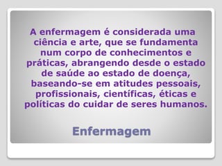 Enfermagem
A enfermagem é considerada uma
ciência e arte, que se fundamenta
num corpo de conhecimentos e
práticas, abrangendo desde o estado
de saúde ao estado de doença,
baseando-se em atitudes pessoais,
profissionais, científicas, éticas e
políticas do cuidar de seres humanos.
 