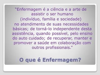 O que é Enfermagem?
“Enfermagem é a ciência e a arte de
assistir o ser humano
(indivíduo, família e sociedade)
no atendimento de suas necessidades
básicas; de torná-lo independente desta
assistência, quando possível, pelo ensino
do auto cuidado; de recuperar, manter e
promover a saúde em colaboração com
outros profissionais.”
 
