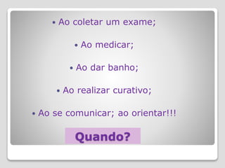 Quando?
 Ao coletar um exame;
 Ao medicar;
 Ao dar banho;
 Ao realizar curativo;
 Ao se comunicar; ao orientar!!!
 