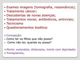  Exames imagens (tomografia, ressonância);
 Tratamento câncer;
 Descobertas de novas doenças;
 Tratamentos novos; antibióticos, antivirais;
 Tecnicismo
 Questionamentos bioética:
 Concepção:
 Como ter os filhos que não posso?
 Como não ter, quando eu posso?
 Morte: eutanásia, distanasia, morte com dignidade;
 Transplantes;
 