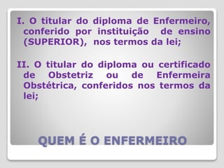 QUEM É O ENFERMEIRO
I. O titular do diploma de Enfermeiro,
conferido por instituição de ensino
(SUPERIOR), nos termos da lei;
II. O titular do diploma ou certificado
de Obstetriz ou de Enfermeira
Obstétrica, conferidos nos termos da
lei;
 