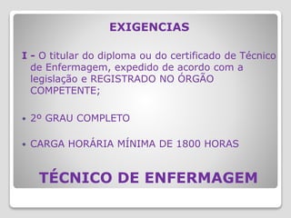 TÉCNICO DE ENFERMAGEM
EXIGENCIAS
I - O titular do diploma ou do certificado de Técnico
de Enfermagem, expedido de acordo com a
legislação e REGISTRADO NO ÓRGÃO
COMPETENTE;
 2º GRAU COMPLETO
 CARGA HORÁRIA MÍNIMA DE 1800 HORAS
 