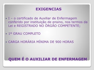 QUEM É O AUXILIAR DE ENFERMAGEM
EXIGENCIAS
 I – o certificado de Auxiliar de Enfermagem
conferido por instituição de ensino, nos termos da
Lei e REGISTRADO NO ÓRGÃO COMPETENTE;
 1º GRAU COMPLETO
 CARGA HORÁRIA MÍNIMA DE 900 HORAS
 