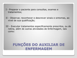 FUNÇÕES DO AUXILIAR DE
ENFERMAGEM
I - Preparar o paciente para consultas, exames e
tratamentos;
II - Observar, reconhecer e descrever sinais e sintomas, ao
nível de sua qualificação;
III - Executar tratamentos especificamente prescritos, ou de
rotina, além de outras atividades de Enfermagem, tais
como:
 