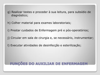 FUNÇÕES DO AUXILIAR DE ENFERMAGEM
g) Realizar testes e proceder à sua leitura, para subsídio de
diagnóstico;
h) Colher material para exames laboratoriais;
i) Prestar cuidados de Enfermagem pré e pós-operatórios;
j) Circular em sala de cirurgia e, se necessário, instrumentar;
l) Executar atividades de desinfecção e esterilização;
 