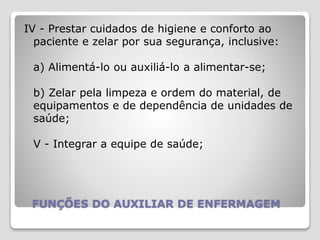 FUNÇÕES DO AUXILIAR DE ENFERMAGEM
IV - Prestar cuidados de higiene e conforto ao
paciente e zelar por sua segurança, inclusive:
a) Alimentá-lo ou auxiliá-lo a alimentar-se;
b) Zelar pela limpeza e ordem do material, de
equipamentos e de dependência de unidades de
saúde;
V - Integrar a equipe de saúde;
 