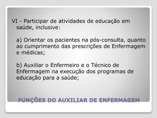 FUNÇÕES DO AUXILIAR DE ENFERMAGEM
VI - Participar de atividades de educação em
saúde, inclusive:
a) Orientar os pacientes na pós-consulta, quanto
ao cumprimento das prescrições de Enfermagem
e médicas;
b) Auxiliar o Enfermeiro e o Técnico de
Enfermagem na execução dos programas de
educação para a saúde;
 