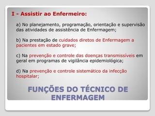 FUNÇÕES DO TÉCNICO DE
ENFERMAGEM
I - Assistir ao Enfermeiro:
a) No planejamento, programação, orientação e supervisão
das atividades de assistência de Enfermagem;
b) Na prestação de cuidados diretos de Enfermagem a
pacientes em estado grave;
c) Na prevenção e controle das doenças transmissíveis em
geral em programas de vigilância epidemiológica;
d) Na prevenção e controle sistemático da infecção
hospitalar;
 