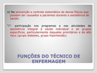 FUNÇÕES DO TÉCNICO DE
ENFERMAGEM
e) Na prevenção e controle sistemático de danos físicos que
possam ser causados a pacientes durante a assistência de
saúde;
“i”: participação nos programas e nas atividades de
assistência integral à saúde individual e de grupos
específicos, particularmente daqueles prioritários e de alto
risco (grupo diabetes, grupo hipertensão)
 