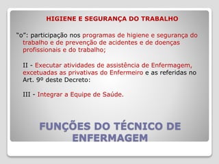 FUNÇÕES DO TÉCNICO DE
ENFERMAGEM
HIGIENE E SEGURANÇA DO TRABALHO
“o”: participação nos programas de higiene e segurança do
trabalho e de prevenção de acidentes e de doenças
profissionais e do trabalho;
II - Executar atividades de assistência de Enfermagem,
excetuadas as privativas do Enfermeiro e as referidas no
Art. 9º deste Decreto:
III - Integrar a Equipe de Saúde.
 