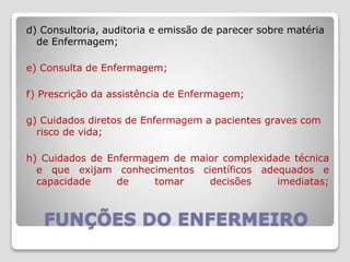 FUNÇÕES DO ENFERMEIRO
d) Consultoria, auditoria e emissão de parecer sobre matéria
de Enfermagem;
e) Consulta de Enfermagem;
f) Prescrição da assistência de Enfermagem;
g) Cuidados diretos de Enfermagem a pacientes graves com
risco de vida;
h) Cuidados de Enfermagem de maior complexidade técnica
e que exijam conhecimentos científicos adequados e
capacidade de tomar decisões imediatas;
 