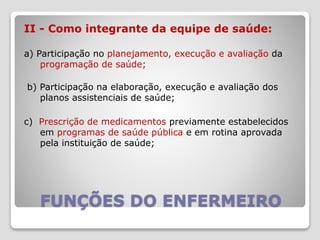 FUNÇÕES DO ENFERMEIRO
II - Como integrante da equipe de saúde:
a) Participação no planejamento, execução e avaliação da
programação de saúde;
b) Participação na elaboração, execução e avaliação dos
planos assistenciais de saúde;
c) Prescrição de medicamentos previamente estabelecidos
em programas de saúde pública e em rotina aprovada
pela instituição de saúde;
 