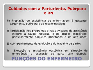 FUNÇÕES DO ENFERMEIRO
Cuidados com a Parturiente, Puérpera
e RN
h) Prestação de assistência de enfermagem à gestante,
parturiente, puérpera e ao recém-nascido;
i) Participação nos programas e nas atividades de assistência
integral à saúde individual e de grupos específicos,
particularmente daqueles prioritários e de alto risco;
j) Acompanhamento da evolução e do trabalho de parto;
l) Execução e assistência obstétrica em situação de
emergência e execução do parto sem distocia;
 