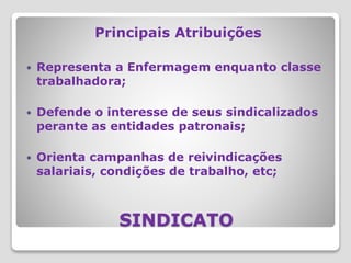 SINDICATO
Principais Atribuições
 Representa a Enfermagem enquanto classe
trabalhadora;
 Defende o interesse de seus sindicalizados
perante as entidades patronais;
 Orienta campanhas de reivindicações
salariais, condições de trabalho, etc;
 