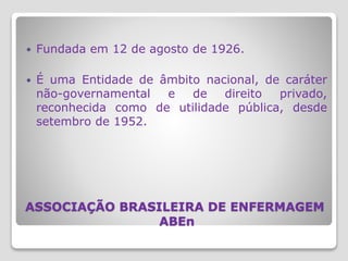 ASSOCIAÇÃO BRASILEIRA DE ENFERMAGEM
ABEn
 Fundada em 12 de agosto de 1926.
 É uma Entidade de âmbito nacional, de caráter
não-governamental e de direito privado,
reconhecida como de utilidade pública, desde
setembro de 1952.
 