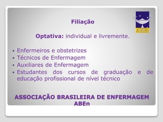 ASSOCIAÇÃO BRASILEIRA DE ENFERMAGEM
ABEn
Filiação
Optativa: individual e livremente.
 Enfermeiros e obstetrizes
 Técnicos de Enfermagem
 Auxiliares de Enfermagem
 Estudantes dos cursos de graduação e de
educação profissional de nível técnico
 