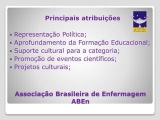 Associação Brasileira de Enfermagem
ABEn
Principais atribuições
 Representação Política;
 Aprofundamento da Formação Educacional;
 Suporte cultural para a categoria;
 Promoção de eventos científicos;
 Projetos culturais;
 