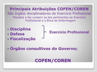 COFEN/COREN
Principais Atribuições COFEN/COREN
São órgãos disciplinadores do Exercício Profissional
Fiscaliza e faz cumprir as leis pertinentes ao Exercício
Profissional e a Ética de Enfermagem
 Disciplina
 Defesa
 Fiscalização
 Órgãos consultivos do Governo;
Exercício Profissional
 