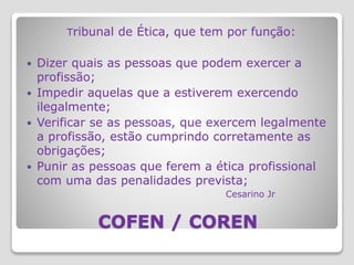 COFEN / COREN
Tribunal de Ética, que tem por função:
 Dizer quais as pessoas que podem exercer a
profissão;
 Impedir aquelas que a estiverem exercendo
ilegalmente;
 Verificar se as pessoas, que exercem legalmente
a profissão, estão cumprindo corretamente as
obrigações;
 Punir as pessoas que ferem a ética profissional
com uma das penalidades prevista;
Cesarino Jr
 