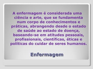 Enfermagem A enfermagem é considerada uma ciência e arte, que se fundamenta num corpo de conhecimentos e práticas, abrangendo desde o estado de saúde ao estado de doença, baseando-se em atitudes pessoais, profissionais, científicas, éticas e políticas do cuidar de seres humanos. 