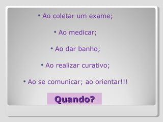 Quando? Ao coletar um exame; Ao medicar; Ao dar banho; Ao realizar curativo; Ao se comunicar; ao orientar!!! 