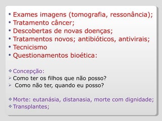 Exames imagens (tomografia, ressonância); Tratamento câncer; Descobertas de novas doenças; Tratamentos novos; antibióticos, antivirais; Tecnicismo Questionamentos bioética: Concepção:  Como ter os filhos que não posso? Como não ter, quando eu posso?  Morte: eutanásia, distanasia, morte com dignidade; Transplantes;  