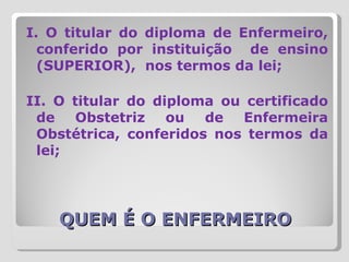 QUEM É O ENFERMEIRO I. O titular do diploma de Enfermeiro, conferido por instituição  de ensino (SUPERIOR),  nos termos da lei;  II. O titular do diploma ou certificado de Obstetriz ou de Enfermeira Obstétrica, conferidos nos termos da lei; 