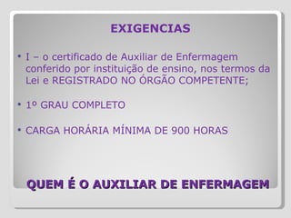   QUEM É O AUXILIAR DE ENFERMAGEM EXIGENCIAS I – o certificado de Auxiliar de Enfermagem conferido por instituição de ensino, nos termos da Lei e REGISTRADO NO ÓRGÃO COMPETENTE;    1º GRAU COMPLETO CARGA HORÁRIA MÍNIMA DE 900 HORAS 