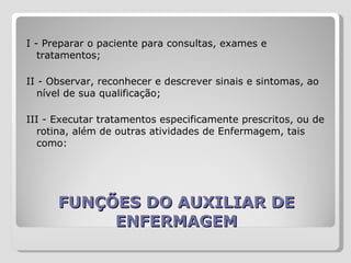 FUNÇÕES DO AUXILIAR DE ENFERMAGEM I - Preparar o paciente para consultas, exames e tratamentos;  II - Observar, reconhecer e descrever sinais e sintomas, ao nível de sua qualificação;  III - Executar tratamentos especificamente prescritos, ou de rotina, além de outras atividades de Enfermagem, tais como:  