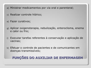 FUNÇÕES DO AUXILIAR DE ENFERMAGEM Ministrar medicamentos por via oral e parenteral;  Realizar controle hídrico;  Fazer curativos;  Aplicar oxigenoterapia, nebulização, enteroclisma, enema e calor ou frio; Executar tarefas referentes à conservação e aplicação de vacinas;  Efetuar o controle de pacientes e de comunicantes em doenças transmissíveis; 