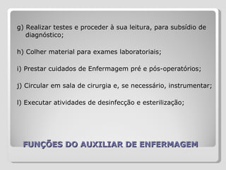 FUNÇÕES DO AUXILIAR DE ENFERMAGEM g) Realizar testes e proceder à sua leitura, para subsídio de diagnóstico;  h) Colher material para exames laboratoriais;  i) Prestar cuidados de Enfermagem pré e pós-operatórios;  j) Circular em sala de cirurgia e, se necessário, instrumentar;  l) Executar atividades de desinfecção e esterilização;  