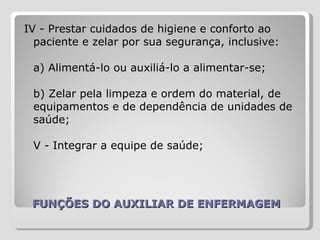 FUNÇÕES DO AUXILIAR DE ENFERMAGEM IV - Prestar cuidados de higiene e conforto ao paciente e zelar por sua segurança, inclusive:  a) Alimentá-lo ou auxiliá-lo a alimentar-se;  b) Zelar pela limpeza e ordem do material, de equipamentos e de dependência de unidades de saúde;  V - Integrar a equipe de saúde;    