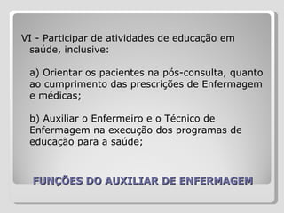 FUNÇÕES DO AUXILIAR DE ENFERMAGEM VI - Participar de atividades de educação em saúde, inclusive:  a) Orientar os pacientes na pós-consulta, quanto ao cumprimento das prescrições de Enfermagem e médicas;  b) Auxiliar o Enfermeiro e o Técnico de Enfermagem na execução dos programas de educação para a saúde;  