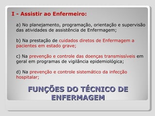 FUNÇÕES DO TÉCNICO DE ENFERMAGEM I - Assistir ao Enfermeiro:  a) No planejamento, programação, orientação e supervisão das atividades de assistência de Enfermagem;  b) Na prestação de  cuidados diretos de Enfermagem a pacientes em estado grave;  c) Na  prevenção e controle das doenças transmissíveis  em geral em programas de vigilância epidemiológica;  d) Na  prevenção e controle sistemático da infecção hospitalar;  