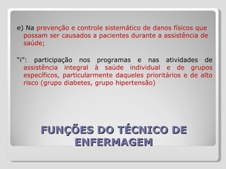 FUNÇÕES DO TÉCNICO DE ENFERMAGEM e) Na  prevenção e controle sistemático de danos físicos que possam ser causados a pacientes durante a assistência de saúde; “ i”: participação nos programas e nas atividades de  assistência integral à saúde individual e de grupos específicos, particularmente daqueles prioritários e de alto risco (grupo diabetes, grupo hipertensão) 