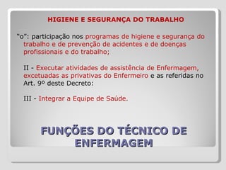 FUNÇÕES DO TÉCNICO DE ENFERMAGEM   HIGIENE E SEGURANÇA DO TRABALHO “ o”: participação nos  programas de higiene e segurança do trabalho e de prevenção de acidentes e de doenças profissionais e do trabalho; II -  Executar atividades de assistência de Enfermagem, excetuadas as privativas do Enfermeiro  e as referidas no Art. 9º deste Decreto:  III -  Integrar a Equipe de Saúde.  