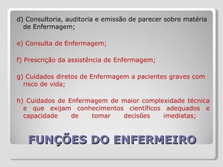 FUNÇÕES DO ENFERMEIRO d) Consultoria, auditoria e emissão de parecer sobre matéria de Enfermagem;  e) Consulta de Enfermagem; f) Prescrição da assistência de Enfermagem;  g) Cuidados diretos de Enfermagem a pacientes graves com risco de vida;  h) Cuidados de Enfermagem de maior complexidade técnica e que exijam conhecimentos científicos adequados e capacidade de tomar decisões imediatas;  