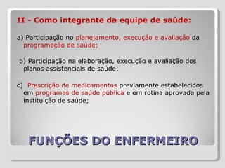 FUNÇÕES DO ENFERMEIRO II - Como integrante da equipe de saúde:  a) Participação no  planejamento, execução e avaliação  da  programação de saúde;  b) Participação na elaboração, execução e avaliação dos planos assistenciais de saúde;  c)  Prescrição de medicamentos  previamente estabelecidos em  programas de saúde pública  e em rotina aprovada pela instituição de saúde;  