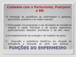 FUNÇÕES DO ENFERMEIRO  Cuidados com a Parturiente, Puérpera e RN h) Prestação de assistência de enfermagem à gestante, parturiente, puérpera e ao recém-nascido;  i) Participação nos programas e nas atividades de assistência integral à saúde individual e de grupos específicos, particularmente daqueles prioritários e de alto risco;  j) Acompanhamento da evolução e do trabalho de parto;  l)  Execução e assistência obstétrica em situação de emergência e execução do parto sem distocia;  