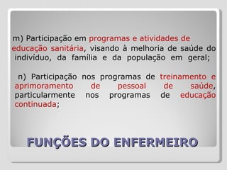 FUNÇÕES DO ENFERMEIRO  m) Participação em  programas e atividades de  educação sanitária , visando à melhoria de saúde do indivíduo, da família e da população em geral;  n) Participação nos programas de  treinamento e aprimoramento de pessoal de saúde , particularmente nos programas de  educação continuada ;  