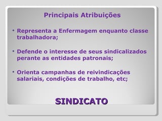SINDICATO Principais Atribuições Representa a Enfermagem enquanto classe trabalhadora; Defende o interesse de seus sindicalizados perante as entidades patronais; Orienta campanhas de reivindicações salariais, condições de trabalho, etc; 