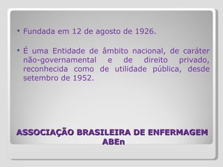 ASSOCIAÇÃO BRASILEIRA DE ENFERMAGEM  ABEn Fundada em 12 de agosto de 1926.  É uma Entidade de âmbito nacional, de caráter não-governamental e de direito privado, reconhecida como de utilidade pública, desde setembro de 1952. 