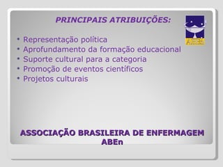 ASSOCIAÇÃO BRASILEIRA DE ENFERMAGEM ABEn PRINCIPAIS ATRIBUIÇÕES:   Representação política Aprofundamento da formação educacional Suporte cultural para a categoria Promoção de eventos científicos Projetos culturais 