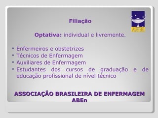 ASSOCIAÇÃO BRASILEIRA DE ENFERMAGEM ABEn Filiação Optativa:  individual e livremente. Enfermeiros e obstetrizes Técnicos de Enfermagem Auxiliares de Enfermagem Estudantes dos cursos de graduação e de educação profissional de nível técnico 