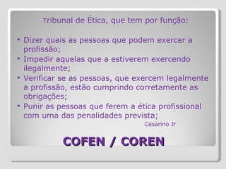 COFEN / COREN   T ribunal de Ética, que tem por função:   Dizer quais as pessoas que podem exercer a profissão; Impedir aquelas que a estiverem exercendo ilegalmente; Verificar se as pessoas, que exercem legalmente a profissão, estão cumprindo corretamente as obrigações; Punir as pessoas que ferem a ética profissional com uma das penalidades prevista;   Cesarino Jr 