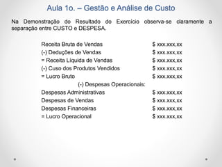 Aula 1o. – Gestão e Análise de Custo
Na Demonstração do Resultado do Exercício observa-se claramente a
separação entre CUSTO e DESPESA.
Receita Bruta de Vendas $ xxx.xxx,xx
(-) Deduções de Vendas $ xxx.xxx,xx
= Receita Líquida de Vendas $ xxx.xxx,xx
(-) Cuso dos Produtos Vendidos $ xxx.xxx,xx
= Lucro Bruto $ xxx.xxx,xx
(-) Despesas Operacionais:
Despesas Administrativas $ xxx.xxx,xx
Despesas de Vendas $ xxx.xxx,xx
Despesas Financeiras $ xxx.xxx,xx
= Lucro Operacional $ xxx.xxx,xx
 