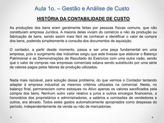 Aula 1o. – Gestão e Análise de Custo
HISTÓRIA DA CONTABILIDADE DE CUSTO
As produções dos bens eram geralmente feitas por pessoas físicas comuns, que não
constituíam empresa Jurídica. A maioria delas viviam do comércio e não da produção ou
fabricação de bens, sendo assim mais fácil de conhecer e identificar o valor de compra
dos bens, podendo simplesmente a consulta dos documentos de aquisição.
O contador, a partir desde momento, passa a ser uma peça fundamental em uma
empresa, pois o surgimento das indústrias exigiu que este tivesse que elaborar o Balanço
Patrimonial e as Demonstrações de Resultado do Exercício com uma outra visão, sendo
que o valor de compras nas empresas comerciais estava sendo substituído por uma série
de valores pagos pelos fatores de produção utilizados.
Nada mais razoável, para solução desse problema, do que vermos o Contador tentando
adaptar à empresa industrial os mesmos critérios utilizados na comercial. Nesta, no
balanço final, permaneciam como estoques no Ativo apenas os valores sacrificados pela
compra dos bens. Nenhum outro valor relativo a juros e outros encargos financeiros, a
honorários dos proprietários e administradores, a salários e comissões de vendedores e
outros, era ativado. Todos estes gastos automaticamente apropriados como despesas do
período, independentemente da venda ou não de mercadorias.
 